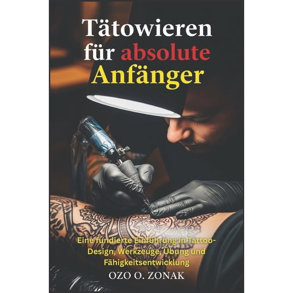 Ttowieren fr absolute Anfnger: Eine fundierte Einfhrung in Tattoo-Design, Werkzeuge, bung und Fhigkeitsentwicklung, (Paperback)