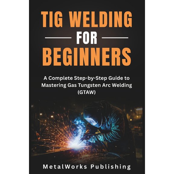 The Beginner's Welding TIG Welding for Beginners: A Complete Step-by-Step Guide to Mastering Gas Tungsten Arc Welding (GTAW), Book 2, (Paperback)
