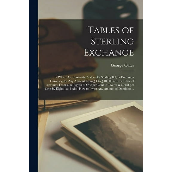 Tables of Sterling Exchange [microform]: in Which Are Shown the Value of a Sterling Bill, in Dominion Currency, for Any Amount From 1 to 10,000 at Every Rate of Premium, From One-eighth of One per C
