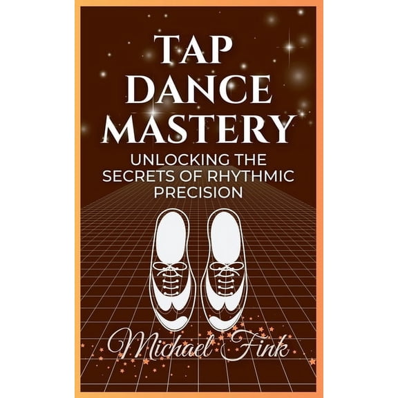 Tap Dance Mastery: Unlocking the Secrets of Rhythmic Precision: From Basic Moves to Advanced Routines-Master the Magic o, (Paperback)