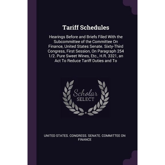 Tariff Schedules : Hearings Before and Briefs Filed With the Subcommittee of the Committee On Finance, United States Senate. Sixty-Third Congress, First Session, On Paragraph 254 1/2. Pure Sweet Wines, Etc., H.R. 3321, an Act To Reduce Tariff Duties and To (Paperback)