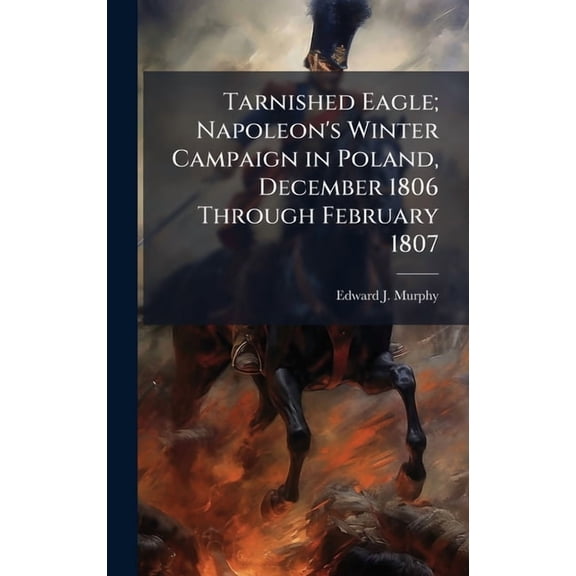 Tarnished Eagle; Napoleon's Winter Campaign in Poland, December 1806 Through February 1807, (Hardcover)