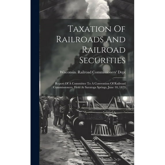 Taxation Of Railroads And Railroad Securities: Report Of A Committee To A Convention Of Railroad Commissioners, Held At Saratoga Springs, June 10, 1879 (Hardcover)