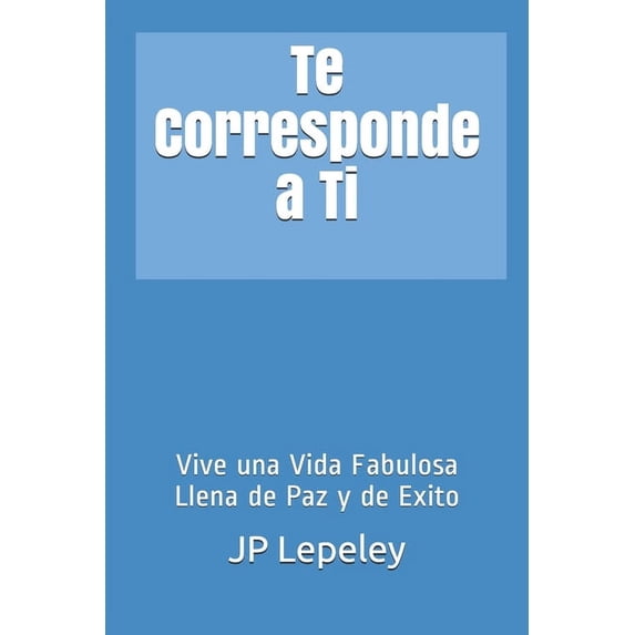 Te Corresponde a Ti: Vive una Vida Fabulosa Llena de Paz y de Exito Spanish Edition Paperback 1087086663 9781087086668 JP Lepeley