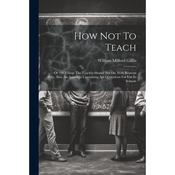 How Not To Teach: Or 100 Things The Teacher Should Not Do. With Reasons Why. Also, An Appendix Containing Apt Quatations, (Paperback)