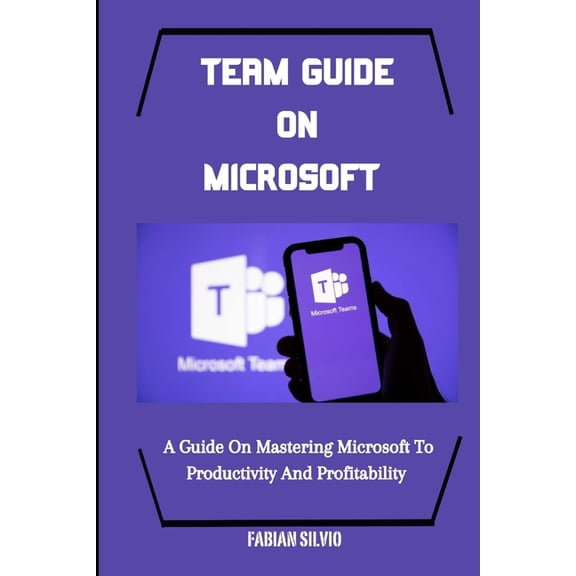Team Guide on Microsoft: A Guide On Mastering Microsoft To Productivity And Profitability