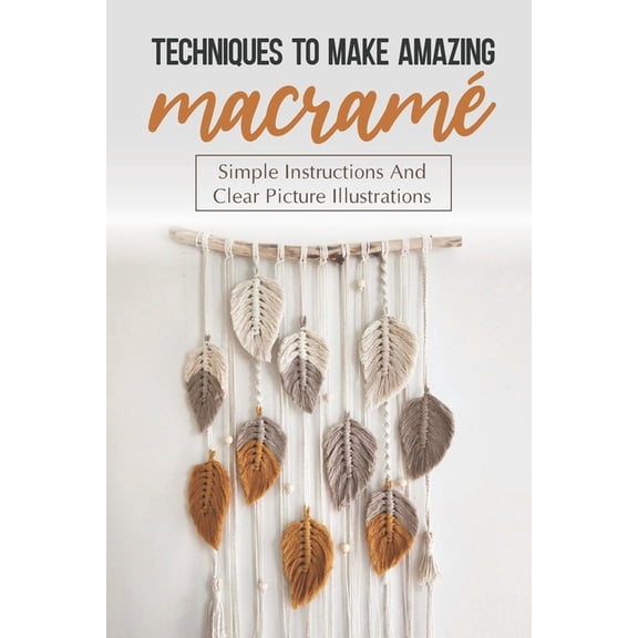 Techniques To Make Amazing Macram?: Simple Instructions And Clear Picture Illustrations: Tips To Create Macrame' Patterns