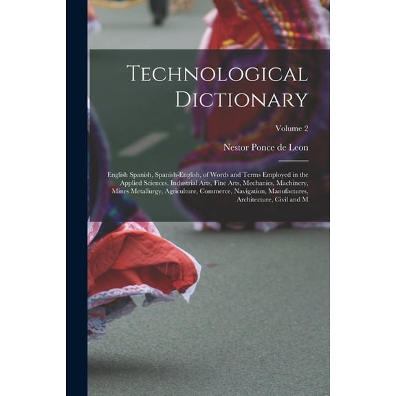 Technological Dictionary; English Spanish, Spanish-English, of Words and Terms Employed in the Applied Sciences, Industrial Arts, Fine Arts, Mechanics, Machinery, Mines Metallurgy, Agriculture, Commer