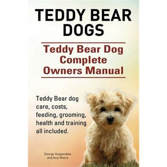 Teddy Bear Dogs. Teddy Bear Dog Complete Owners Manual. Teddy Bear Dog Care, Costs, Feeding, Grooming, Health and Training All Included.