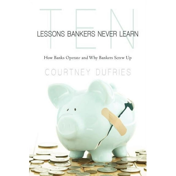 Ten Lessons Bankers Never Learn : How Banks Operate and Why Bankers Screw Up