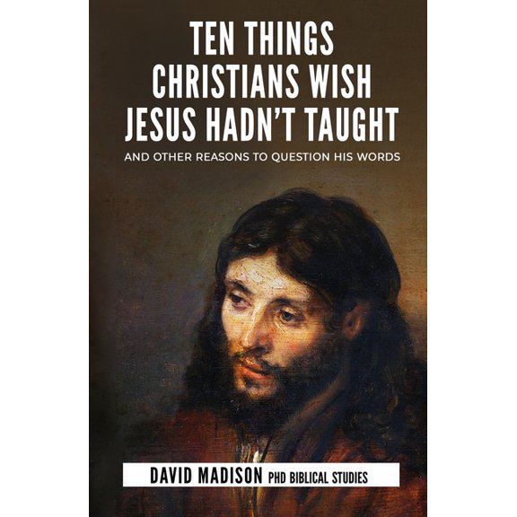Ten Things Christians Wish Jesus Hadn't Taught: And Other Reasons to Question His Words