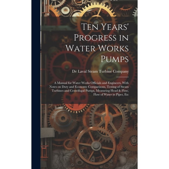 Ten Years' Progress in Water Works Pumps: A Manual for Water Works Officials and Engineers, With Notes on Duty and Economy Comparisons, Testing of Steam Turbines and Centrifugal Pumps, Measuring Head