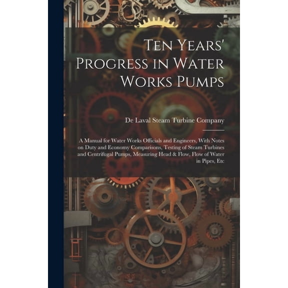 Ten Years' Progress in Water Works Pumps: A Manual for Water Works Officials and Engineers, With Notes on Duty and Economy Comparisons, Testing of Steam Turbines and Centrifugal Pumps, Measuring Head