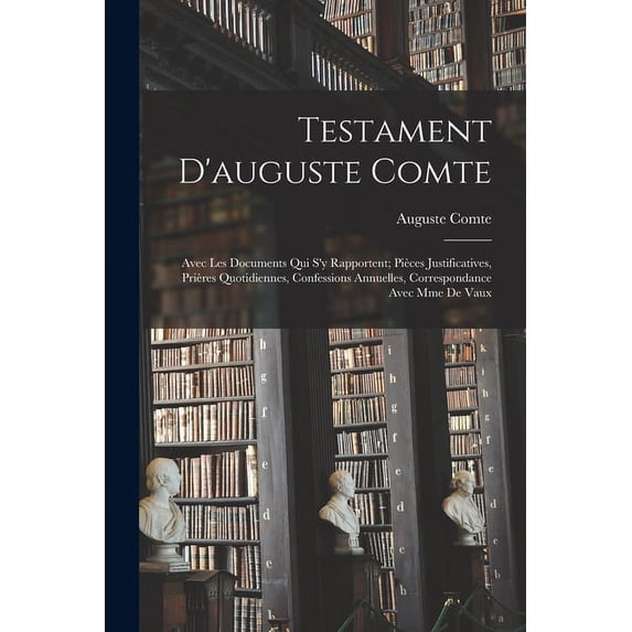 Testament D'auguste Comte: Avec Les Documents Qui S'y Rapportent; Pièces Justificatives, Prières Quotidiennes, Confessions Annuelles, Correspondance Avec Mme De Vaux (Paperback)