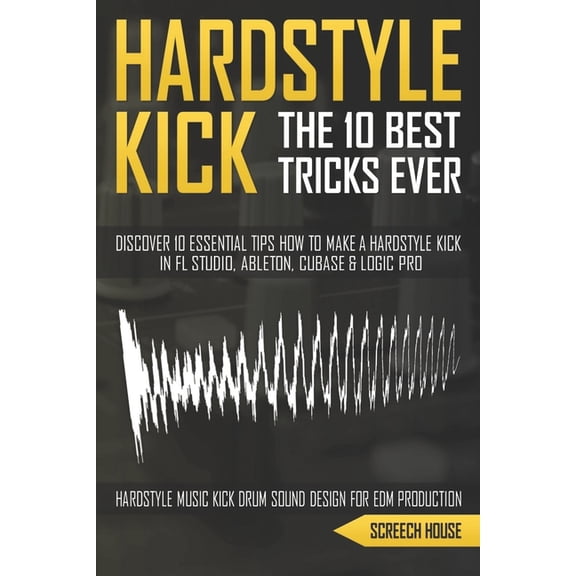 The 10 Best Hardstyle Kick Tricks Ever: Discover 10 Essential Tips How to Make a Hardstyle Kick in FL Studio, Ableton, Cubase or Logic Pro (Hardstyle