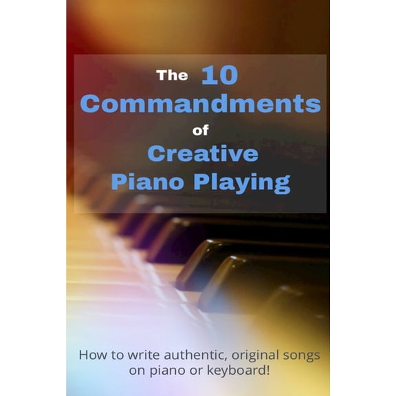 The 10 Commandments Of Creative Piano Playing : How to write authentic, original songs on piano or keyboard! (Paperback)