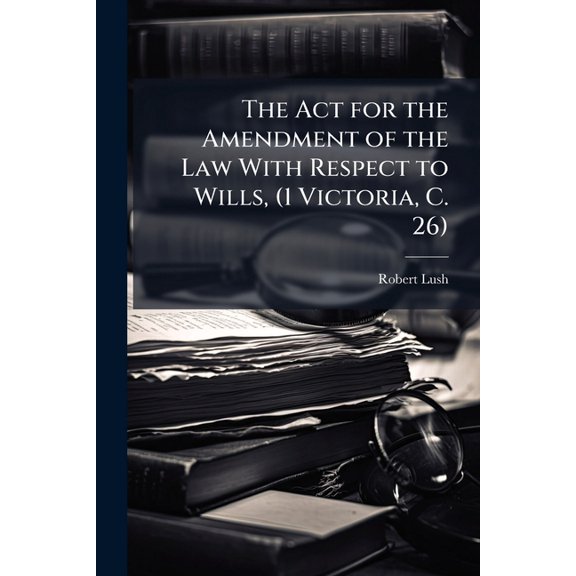 The ACT for the Amendment of the Law with Respect to Wills, (1 Victoria, C. 26) : With Notes and Observations, and a Copius Index