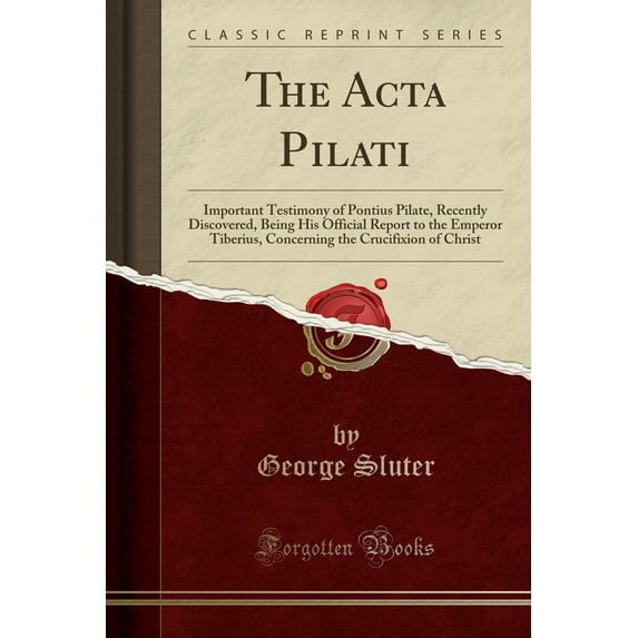 The ACTA Pilati : Important Testimony of Pontius Pilate, Recently Discovered, Being His Official Report to the Emperor Tiberius, Concerning the Crucifixion of Christ (Classic Reprint)