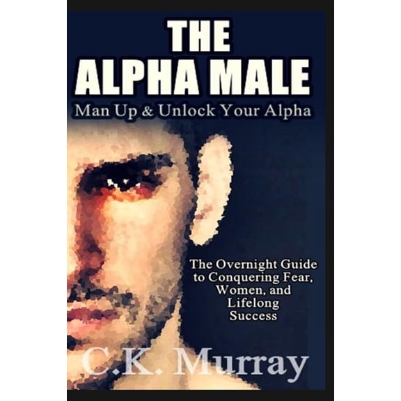 The Alpha Male: An Overnight Guide to Conquering Fear, Women, and Lifelong Success Paperback 1986827496 9781986827492 C.K. Murray