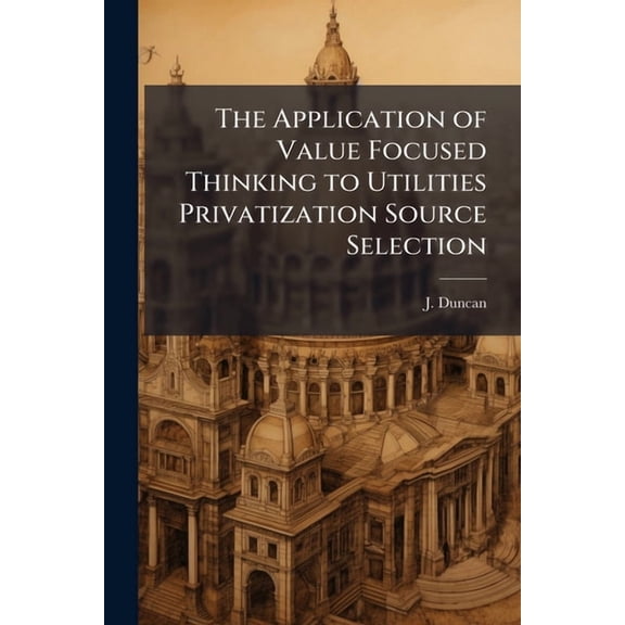 The Application of Value Focused Thinking to Utilities Privatization Source Selection, (Paperback)