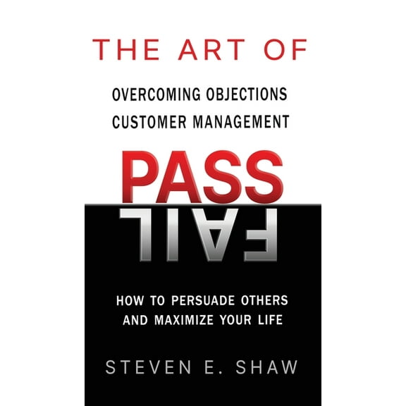 The Art of PASS FAIL - Overcoming Objections and Customer Management: How to Persuade Others and Maximize Your Life, (Hardcover)