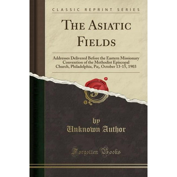 The Asiatic Fields : Addresses Delivered Before the Eastern Missionary Convention of the Methodist Episcopal Church, Philadelphia, Pa;, October 13-15, 1903 (Classic Reprint)