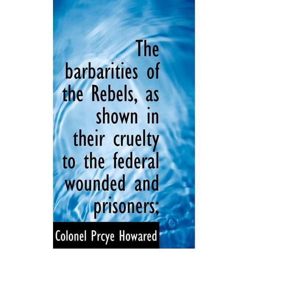 The Barbarities of the Rebels, as Shown in Their Cruelty to the Federal Wounded and Prisoners; (Paperback)