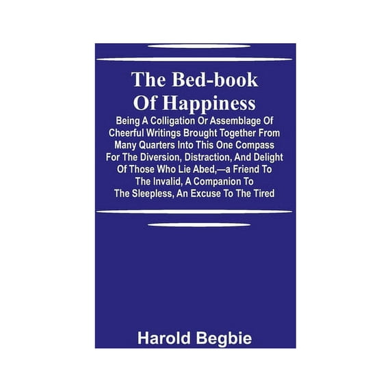 The Bed-Book Of Happiness; Being A Colligation Or Assemblage Of Cheerful Writings Brought Together From Many Quarters In, (Paperback)