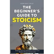 The Beginners Guide to Stoicism Embrace Ancient Wisdom to Overcome Modern Stress and Anxiety, Hardcover