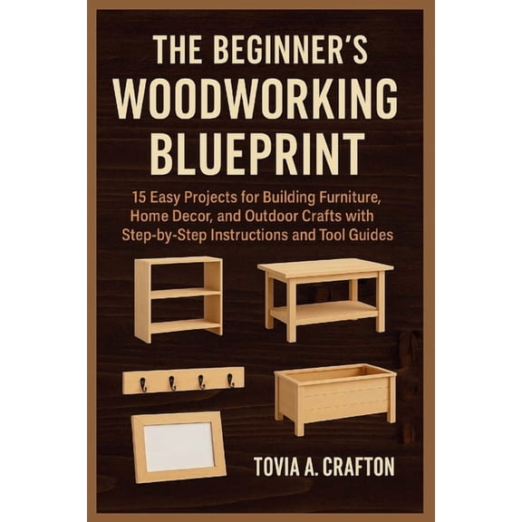 The Beginner's Woodworking Blueprint: 15 Easy Projects for Building Furniture, Home Dcor, and Outdoor Crafts with Step-, (Paperback)