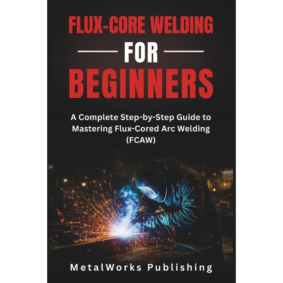 The Beginner's Welding Flux-Core Welding for Beginners: A Complete Step-by-Step Guide to Mastering Flux-Cored Arc Welding (FCAW), Book 4, (Paperback)