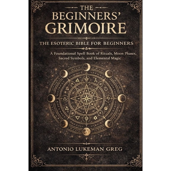 The Beginners' Grimoire: THE ESOTERIC BIBLE FOR BEGINNER: A Foundational Spell book of Rituals, Moon Phases, Sacred Symb, (Paperback)
