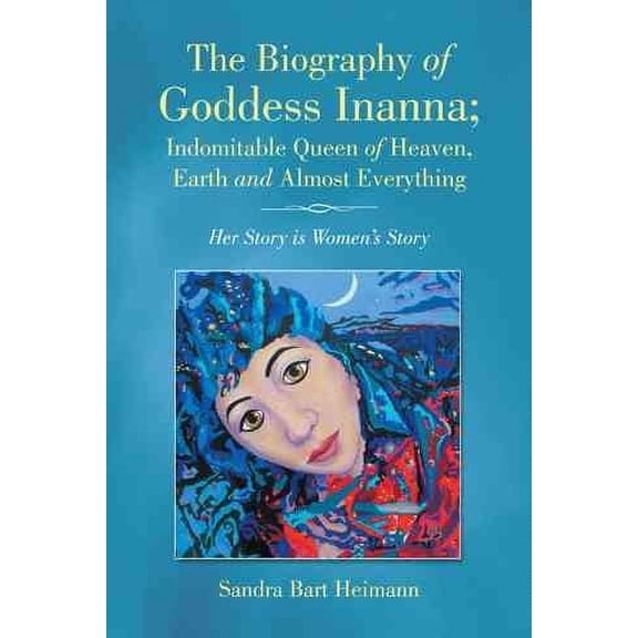 The Biography of Goddess Inanna, Indomitable Queen of Heaven, Earth and Almost Everything: Her Story Is Women's Story