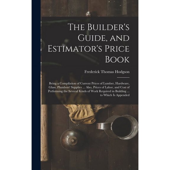 The Builder's Guide, and Estimator's Price Book: Being a Compilation of Current Prices of Lumber, Hardware, Glass, Plumb, (Hardcover)