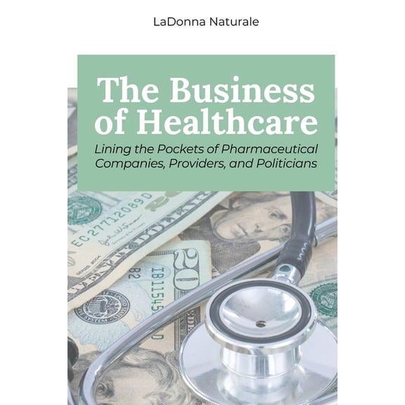 The Business of Healthcare: Lining the Pockets of Pharmaceutical Companies, Providers, and Politicians, (Paperback)