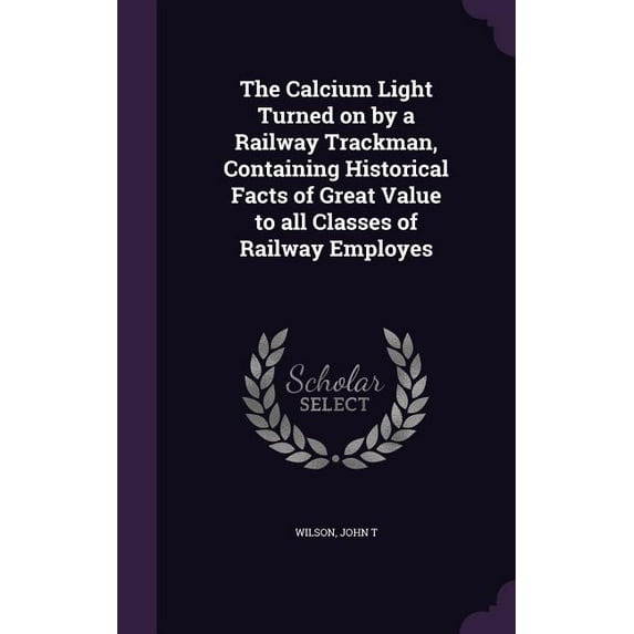 The Calcium Light Turned on by a Railway Trackman, Containing Historical Facts of Great Value to all Classes of Railway Employes (Hardcover)