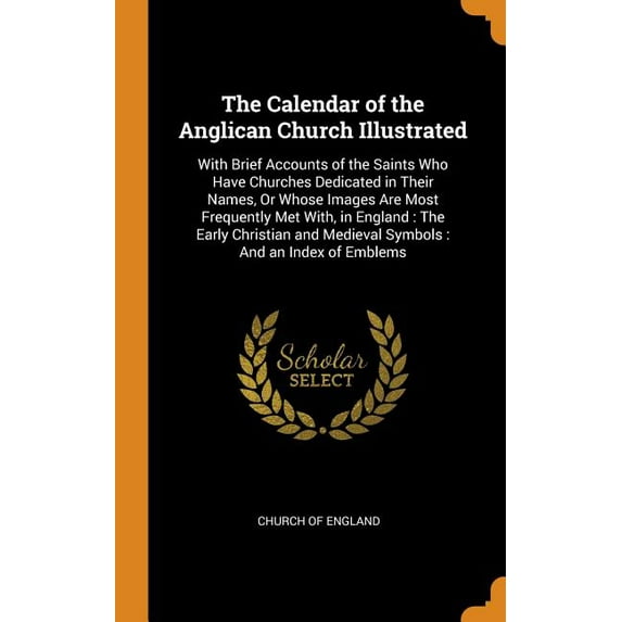 The Calendar of the Anglican Church Illustrated : With Brief Accounts of the Saints Who Have Churches Dedicated in Their Names, Or Whose Images Are Most Frequently Met With, in England: The Early Christian and Medieval Symbols: And an Index of Emblems (Hardcover)