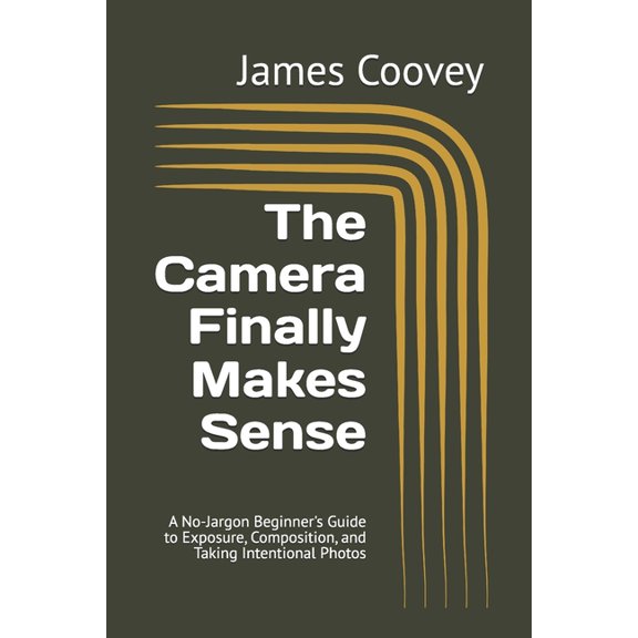 The Camera Finally Makes Sense: A No-Jargon Beginner's Guide to Exposure, Composition, and Taking Intentional Photos, (Paperback)