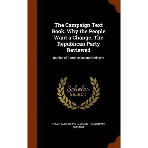 The Campaign Text Book. Why the People Want a Change. The Republican Party Reviewed : Its Sins of Commission and Omission (Hardcover)
