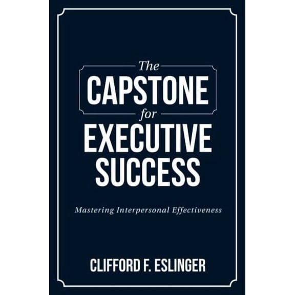 The Capstone for Executive Success: Mastering Interpersonal Effectiveness Paperback 1984242024 9781984242020 Clifford F. Eslinger
