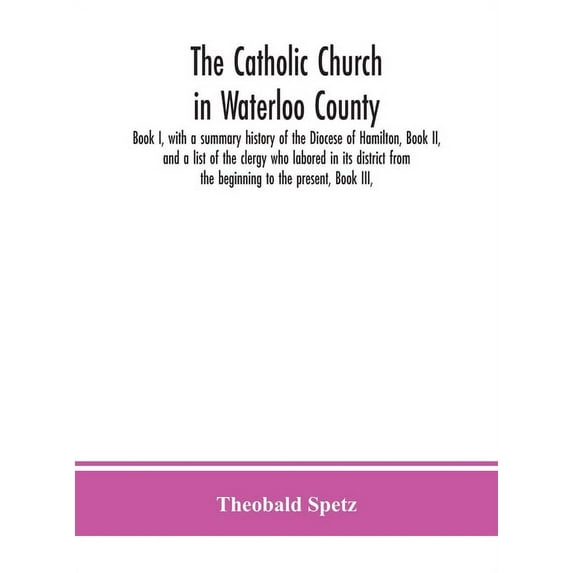 The Catholic Church In Waterloo County: Book I, With A Summary History Of The Diocese Of Hamilton, Book Ii, And A List O, (Hardcover)