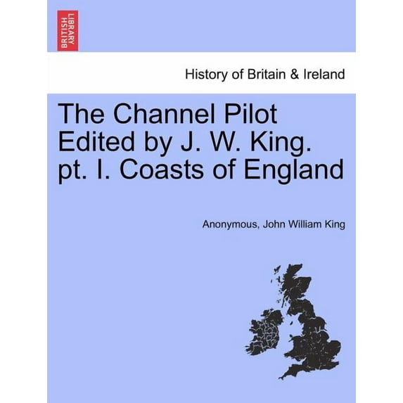 The Channel Pilot Edited by J. W. King. PT. I. Coasts of England (Paperback)
