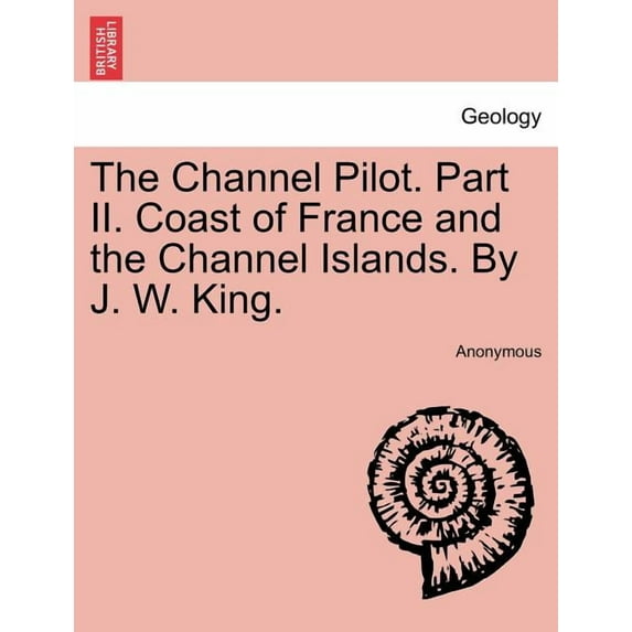 The Channel Pilot. Part II. Coast of France and the Channel Islands. By J. W. King. (Paperback)