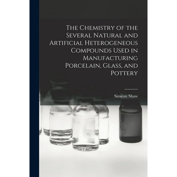The Chemistry of the Several Natural and Artificial Heterogeneous Compounds Used in Manufacturing Porcelain, Glass, and Pottery (Paperback)