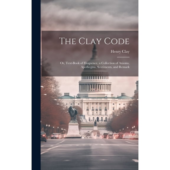 The Clay Code : Or, Text-book of Eloquence, a Collection of Axioms, Apothegms, Sentiments, and Remark (Hardcover)