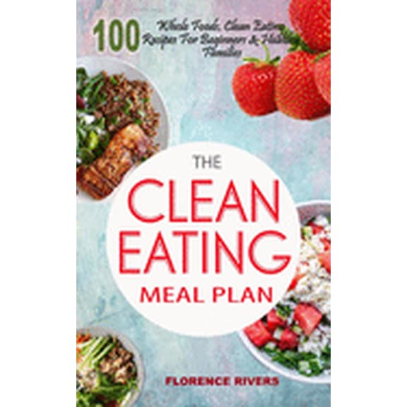 The Clean Eating Meal Plan: 100 Whole Foods, Clean Eating Recipes For Beginners & Healthy Families