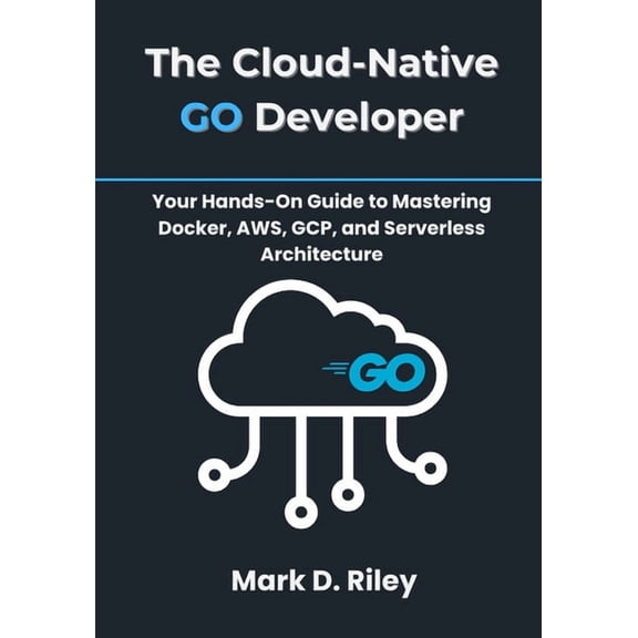 The Cloud-Native Go Developer: Your Hands-On Guide to Mastering Docker, AWS, GCP, and Serverless Architecture, (Paperback)