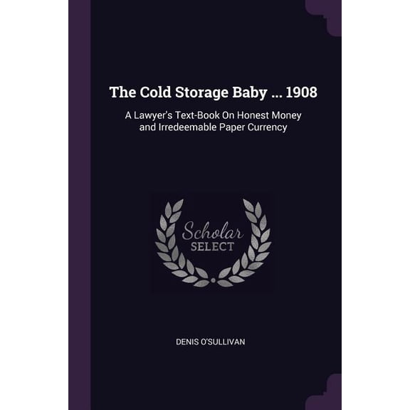 The Cold Storage Baby ... 1908 : A Lawyer's Text-Book On Honest Money and Irredeemable Paper Currency (Paperback)