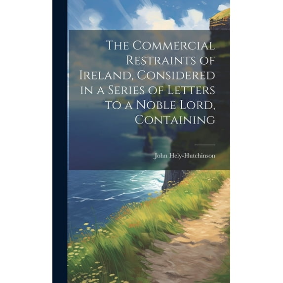 The Commercial Restraints of Ireland, Considered in a Series of Letters to a Noble Lord, Containing (Hardcover)