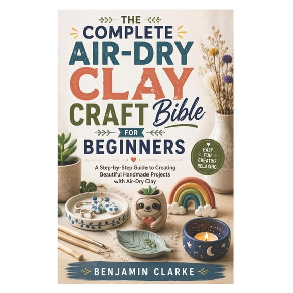 The Complete Air-Dry Clay Craft Bible for Beginners: A Step-by-Step Guide to Creating Beautiful Handmade Projects with A, (Paperback)